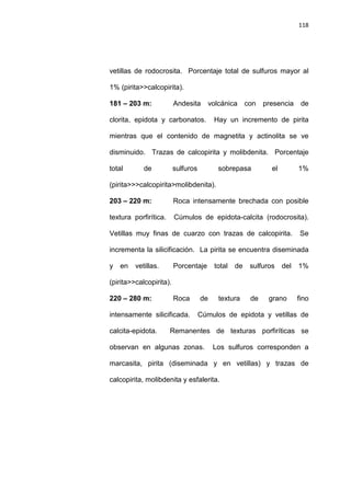 118
vetillas de rodocrosita. Porcentaje total de sulfuros mayor al
1% (pirita>>calcopirita).
181 – 203 m: Andesita volcánica con presencia de
clorita, epidota y carbonatos. Hay un incremento de pirita
mientras que el contenido de magnetita y actinolita se ve
disminuido. Trazas de calcopirita y molibdenita. Porcentaje
total de sulfuros sobrepasa el 1%
(pirita>>>calcopirita>molibdenita).
203 – 220 m: Roca intensamente brechada con posible
textura porfirítica. Cúmulos de epidota-calcita (rodocrosita).
Vetillas muy finas de cuarzo con trazas de calcopirita. Se
incrementa la silicificación. La pirita se encuentra diseminada
y en vetillas. Porcentaje total de sulfuros del 1%
(pirita>>calcopirita).
220 – 280 m: Roca de textura de grano fino
intensamente silicificada. Cúmulos de epidota y vetillas de
calcita-epidota. Remanentes de texturas porfiríticas se
observan en algunas zonas. Los sulfuros corresponden a
marcasita, pirita (diseminada y en vetillas) y trazas de
calcopirita, molibdenita y esfalerita.
 