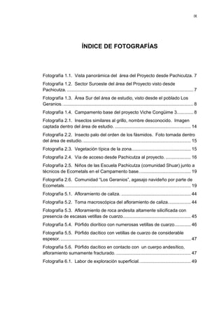 IX
ÍNDICE DE FOTOGRAFÍAS
Fotografía 1.1. Vista panorámica del área del Proyecto desde Pachicutza. 7
Fotografía 1.2. Sector Suroeste del área del Proyecto visto desde
Pachicutza. .................................................................................................... 7
Fotografía 1.3. Área Sur del área de estudio, visto desde el poblado Los
Geranios. ....................................................................................................... 8
Fotografía 1.4. Campamento base del proyecto Viche Congüime 3............. 8
Fotografía 2.1. Insectos similares al grillo, nombre desconocido. Imagen
captada dentro del área de estudio. ............................................................ 14
Fotografía 2.2. Insecto palo del orden de los fásmidos. Foto tomada dentro
del área de estudio. ..................................................................................... 15
Fotografía 2.3. Vegetación típica de la zona............................................... 15
Fotografía 2.4. Vía de acceso desde Pachicutza al proyecto. .................... 16
Fotografía 2.5. Niños de las Escuela Pachicutza (comunidad Shuar) junto a
técnicos de Ecometals en el Campamento base......................................... 19
Fotografía 2.6. Comunidad “Los Geranios”, agasajo navideño por parte de
Ecometals.................................................................................................... 19
Fotografía 5.1. Afloramiento de caliza. ....................................................... 44
Fotografía 5.2. Toma macroscópica del afloramiento de caliza.................. 44
Fotografía 5.3. Afloramiento de roca andesita altamente silicificada con
presencia de escasas vetillas de cuarzo...................................................... 45
Fotografía 5.4. Pórfido diorítico con numerosas vetillas de cuarzo............. 46
Fotografía 5.5. Pórfido dacítico con vetillas de cuarzo de considerable
espesor........................................................................................................ 47
Fotografía 5.6. Pórfido dacítico en contacto con un cuerpo andesítico,
afloramiento sumamente fracturado. ........................................................... 47
Fotografía 6.1. Labor de exploración superficial......................................... 49
 