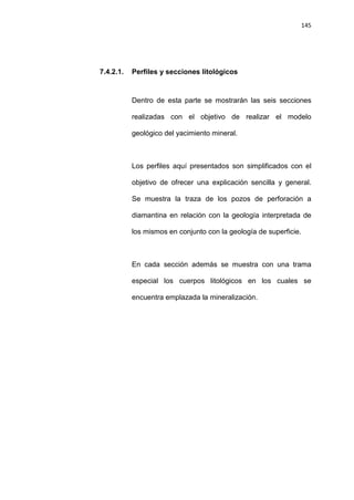 145
7.4.2.1. Perfiles y secciones litológicos
Dentro de esta parte se mostrarán las seis secciones
realizadas con el objetivo de realizar el modelo
geológico del yacimiento mineral.
Los perfiles aquí presentados son simplificados con el
objetivo de ofrecer una explicación sencilla y general.
Se muestra la traza de los pozos de perforación a
diamantina en relación con la geología interpretada de
los mismos en conjunto con la geología de superficie.
En cada sección además se muestra con una trama
especial los cuerpos litológicos en los cuales se
encuentra emplazada la mineralización.
 