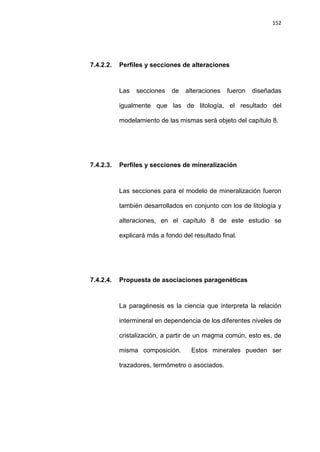 152
7.4.2.2. Perfiles y secciones de alteraciones
Las secciones de alteraciones fueron diseñadas
igualmente que las de litología, el resultado del
modelamiento de las mismas será objeto del capítulo 8.
7.4.2.3. Perfiles y secciones de mineralización
Las secciones para el modelo de mineralización fueron
también desarrollados en conjunto con los de litología y
alteraciones, en el capítulo 8 de este estudio se
explicará más a fondo del resultado final.
7.4.2.4. Propuesta de asociaciones paragenéticas
La paragénesis es la ciencia que interpreta la relación
intermineral en dependencia de los diferentes niveles de
cristalización, a partir de un magma común, esto es, de
misma composición. Estos minerales pueden ser
trazadores, termómetro o asociados.
 