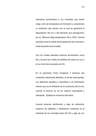 153
Llamamos termómetros a los minerales que tienen
rango corto de temperatura de formación y caracterizan
un ambiente casi preciso con el cual se generaría la
depositación del oro o del elemento que perseguimos,
por ej.: Mercurio (baja temperatura 100 a 150ªC, mineral
asociado sería la calcita de temperaturas aún menores y
metal asociado sería la plata.
Con los niveles elevados tenemos termómetros como
Sb y As para los niveles de pórfidos de cobre con oro y
en su nivel más avanzado con Sn.
En el yacimiento Viche Congüime 3 tenemos tres
ambientes claramente definidos: el de las arsenopiritas,
con alteración epidótica y hematítica y de silicificación
intensa que es el ambiente de la ocurrencia del Cu-Au,
cuando el dominio es de los sulfuros arsenopirita y
calcopirita. Epidota es el dominio del cobre.
Cuando tenemos silicificación y algo de calcopirita,
ausencia de esfalerita y silicificación moderada es el
ambiente de los minerales base (Zn Pb) y algo de oro,
 