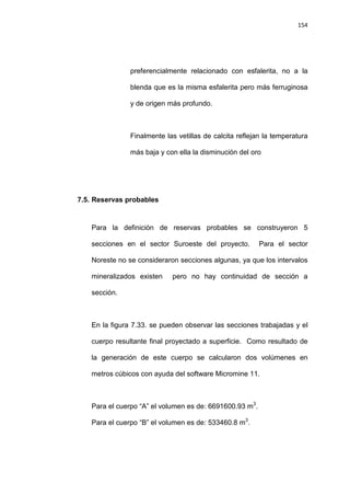 154
preferencialmente relacionado con esfalerita, no a la
blenda que es la misma esfalerita pero más ferruginosa
y de origen más profundo.
Finalmente las vetillas de calcita reflejan la temperatura
más baja y con ella la disminución del oro
7.5. Reservas probables
Para la definición de reservas probables se construyeron 5
secciones en el sector Suroeste del proyecto. Para el sector
Noreste no se consideraron secciones algunas, ya que los intervalos
mineralizados existen pero no hay continuidad de sección a
sección.
En la figura 7.33. se pueden observar las secciones trabajadas y el
cuerpo resultante final proyectado a superficie. Como resultado de
la generación de este cuerpo se calcularon dos volúmenes en
metros cúbicos con ayuda del software Micromine 11.
Para el cuerpo “A” el volumen es de: 6691600.93 m3
.
Para el cuerpo “B” el volumen es de: 533460.8 m3
.
 