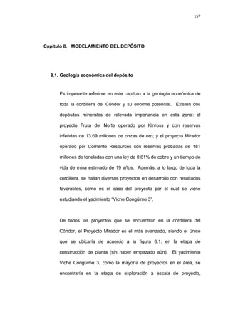 157
Capítulo 8. MODELAMIENTO DEL DEPÓSITO
8.1. Geología económica del depósito
Es imperante referirse en este capítulo a la geología económica de
toda la cordillera del Cóndor y su enorme potencial. Existen dos
depósitos minerales de relevada importancia en esta zona: el
proyecto Fruta del Norte operado por Kinross y con reservas
inferidas de 13.69 millones de onzas de oro; y el proyecto Mirador
operado por Corriente Resources con reservas probadas de 181
millones de toneladas con una ley de 0.61% de cobre y un tiempo de
vida de mina estimado de 19 años. Además, a lo largo de toda la
cordillera, se hallan diversos proyectos en desarrollo con resultados
favorables, como es el caso del proyecto por el cual se viene
estudiando el yacimiento “Viche Congüime 3”.
De todos los proyectos que se encuentran en la cordillera del
Cóndor, el Proyecto Mirador es el más avanzado, siendo el único
que se ubicaría de acuerdo a la figura 8.1. en la etapa de
construcción de planta (sin haber empezado aún). El yacimiento
Viche Congüime 3, como la mayoría de proyectos en el área, se
encontraría en la etapa de exploración a escala de proyecto,
 