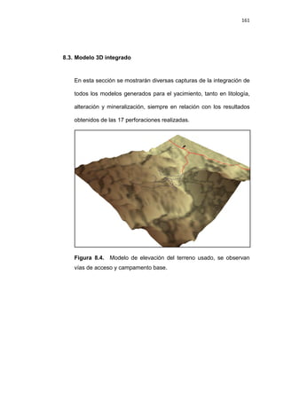 161
8.3. Modelo 3D integrado
En esta sección se mostrarán diversas capturas de la integración de
todos los modelos generados para el yacimiento, tanto en litología,
alteración y mineralización, siempre en relación con los resultados
obtenidos de las 17 perforaciones realizadas.
Figura 8.4. Modelo de elevación del terreno usado, se observan
vías de acceso y campamento base.
 