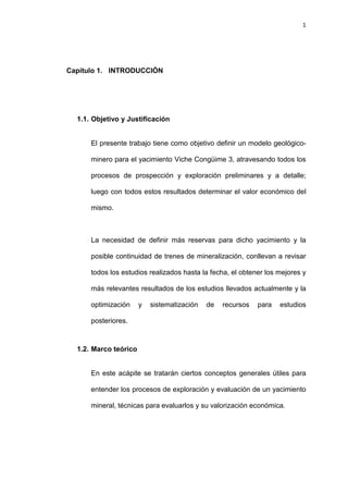 1
Capítulo 1. INTRODUCCIÓN
1.1. Objetivo y Justificación
El presente trabajo tiene como objetivo definir un modelo geológico-
minero para el yacimiento Viche Congüime 3, atravesando todos los
procesos de prospección y exploración preliminares y a detalle;
luego con todos estos resultados determinar el valor económico del
mismo.
La necesidad de definir más reservas para dicho yacimiento y la
posible continuidad de trenes de mineralización, conllevan a revisar
todos los estudios realizados hasta la fecha, el obtener los mejores y
más relevantes resultados de los estudios llevados actualmente y la
optimización y sistematización de recursos para estudios
posteriores.
1.2. Marco teórico
En este acápite se tratarán ciertos conceptos generales útiles para
entender los procesos de exploración y evaluación de un yacimiento
mineral, técnicas para evaluarlos y su valorización económica.
 