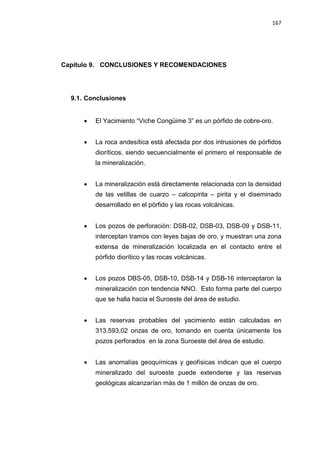 167
Capítulo 9. CONCLUSIONES Y RECOMENDACIONES
9.1. Conclusiones
• El Yacimiento “Viche Congüime 3” es un pórfido de cobre-oro.
• La roca andesítica está afectada por dos intrusiones de pórfidos
dioríticos, siendo secuencialmente el primero el responsable de
la mineralización.
• La mineralización está directamente relacionada con la densidad
de las vetillas de cuarzo – calcopirita – pirita y el diseminado
desarrollado en el pórfido y las rocas volcánicas.
• Los pozos de perforación: DSB-02, DSB-03, DSB-09 y DSB-11,
interceptan tramos con leyes bajas de oro, y muestran una zona
extensa de mineralización localizada en el contacto entre el
pórfido diorítico y las rocas volcánicas.
• Los pozos DBS-05, DSB-10, DSB-14 y DSB-16 interceptaron la
mineralización con tendencia NNO. Esto forma parte del cuerpo
que se halla hacia el Suroeste del área de estudio.
• Las reservas probables del yacimiento están calculadas en
313.593,02 onzas de oro, tomando en cuenta únicamente los
pozos perforados en la zona Suroeste del área de estudio.
• Las anomalías geoquímicas y geofísicas indican que el cuerpo
mineralizado del suroeste puede extenderse y las reservas
geológicas alcanzarían más de 1 millón de onzas de oro.
 