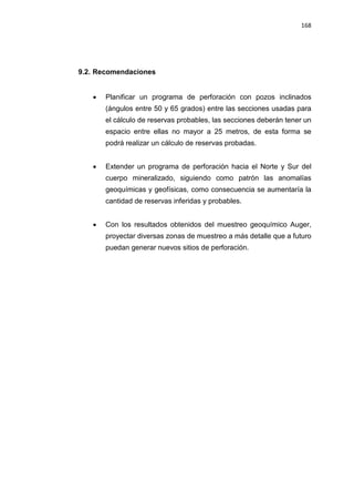 168
9.2. Recomendaciones
• Planificar un programa de perforación con pozos inclinados
(ángulos entre 50 y 65 grados) entre las secciones usadas para
el cálculo de reservas probables, las secciones deberán tener un
espacio entre ellas no mayor a 25 metros, de esta forma se
podrá realizar un cálculo de reservas probadas.
• Extender un programa de perforación hacia el Norte y Sur del
cuerpo mineralizado, siguiendo como patrón las anomalías
geoquímicas y geofísicas, como consecuencia se aumentaría la
cantidad de reservas inferidas y probables.
• Con los resultados obtenidos del muestreo geoquímico Auger,
proyectar diversas zonas de muestreo a más detalle que a futuro
puedan generar nuevos sitios de perforación.
 