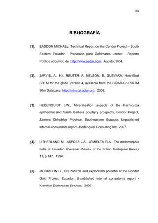 169
BIBLIOGRAFÍA
[1]. EASDON MICHAEL, Technical Report on the Condor Project – South
Eastern Ecuador. Preparado para Goldmarca Limited. Reporte
Público adquirido de http://www.sedar.com. Agosto, 2004.
[2]. JARVIS, A., H.I. REUTER, A. NELSON, E. GUEVARA, Hole-filled
SRTM for the globe Version 4, available from the CGIAR-CSI SRTM
90m Database: http://srtm.csi.cgiar.org. 2008.
[3]. HEDENQUIST J.W., Mineralisation aspects of the Pachicutza
epithermal and Santa Barbara porphyry prospects, Condor Project,
Zamora Chinchipe Province, Southeastern Ecuador. Unpublished
internal consultants report - Hedenquist Consulting Inc. 2007.
[4]. LITHERLAND M., ASPDEN J.A., JEMIELTA R.A., The metamorphic
belts of Ecuador: Overseas Memoir of the British Geological Survey
11, p.147. 1994.
[5]. MORRISON G., Ore controls and exploration potential at the Condor
Gold Project, Ecuador. Unpublished internal consultants report -
Klondike Exploration Services. 2007.
 
