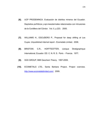 170
[6]. UCP PRODEMINCA. Evaluación de distritos mineros del Ecuador.
Depósitos porfídicos y epi-mesotermales relacionados con intrusiones
de la Cordillera del Cóndor. Vol. 5, p.223. 2000.
[7]. WILLIAMS H., ESCUDERO P., Proposal for deep drilling at Los
Cuyes. Unpublished internal report - Ecometals Limited. 2008.
[8]. BRISTOW, C.R., HOFFTESTTER, Léxique Stratigraphique
International, Ecuador. ED. C. N. R. S. París - Francia. 1977.
[9]. SGS GROUP, MMI Geochem Theory. 1997-2009.
[10]. ECOMETALS LTD., Santa Barbara Project, Project overview.
http://www.ecometalslimited.com/. 2009.
 