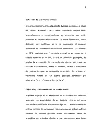 2
Definición de yacimiento mineral
El término yacimiento mineral presenta diversas acepciones a través
del tiempo: Bateman (1951) define yacimiento mineral como
“acumulaciones o concentraciones de elementos que están
presentes en la corteza terrestre solo de forma diseminada”, a esta
definición muy geológica, se le ha incorporado el concepto
económico de “explotación con beneficio económico”. Así Smirnov
en 1976 establece que “yacimiento mineral es un sector de la
corteza terrestre en el que, a raíz de procesos geológicos, se
produjo la acumulación de una sustancia mineral, que puede ser
utilizada industrialmente, dadas su cantidad, calidad y condiciones
del yacimiento, para su explotación comercial”. En síntesis, un
yacimiento mineral es “un cuerpo geológico constituido por
mineralización económicamente explotable”.
Objetivos y consideraciones de la exploración
El primer objetivo de la exploración es el localizar una anomalía
geológica con propiedades de un depósito mineral, así como
también la reducción del área de investigación. La norma elemental
en todo proceso de exploración minera consiste en aplicar métodos
capaces de abarcar grandes zonas, descartando áreas no
favorables con métodos rápidos y muy económicos, para llegar
 