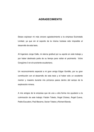AGRADECIMIENTO
Deseo expresar mi más sincero agradecimiento a la empresa Ecometals
Limited, ya que sin el soporte de la misma hubiese sido imposible el
desarrollo de esta tesis.
Al Ingeniero Jorge Calle, mi eterna gratitud por su aporte en este trabajo y
por haber destinado parte de su tiempo para visitar el yacimiento Viche
Congüime 3 en el suroriente ecuatoriano.
Un reconocimiento especial a mi gran amigo Edgar Gordillo, por su gran
contribución con el desarrollo de esta tesis y el haber sido un excelente
mentor y maestro durante mis primeros pasos dentro del campo de la
exploración minera.
A mis amigos de la empresa que de una u otra forma me ayudaron a la
culminación de este trabajo: Fabián Toledo, Ángel Chávez, Ángel Cueva,
Pablo Escudero, Paúl Becerra, Xavier Toledo y Richard Banda.
 