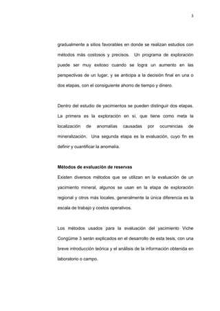 3
gradualmente a sitios favorables en donde se realizan estudios con
métodos más costosos y precisos. Un programa de exploración
puede ser muy exitoso cuando se logra un aumento en las
perspectivas de un lugar, y se anticipa a la decisión final en una o
dos etapas, con el consiguiente ahorro de tiempo y dinero.
Dentro del estudio de yacimientos se pueden distinguir dos etapas.
La primera es la exploración en sí, que tiene como meta la
localización de anomalías causadas por ocurrencias de
mineralización. Una segunda etapa es la evaluación, cuyo fin es
definir y cuantificar la anomalía.
Métodos de evaluación de reservas
Existen diversos métodos que se utilizan en la evaluación de un
yacimiento mineral, algunos se usan en la etapa de exploración
regional y otros más locales, generalmente la única diferencia es la
escala de trabajo y costos operativos.
Los métodos usados para la evaluación del yacimiento Viche
Congüime 3 serán explicados en el desarrollo de esta tesis, con una
breve introducción teórica y el análisis de la información obtenida en
laboratorio o campo.
 