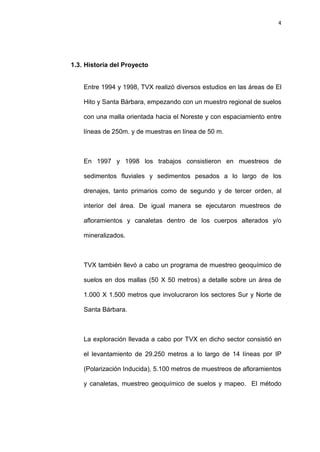 4
1.3. Historia del Proyecto
Entre 1994 y 1998, TVX realizó diversos estudios en las áreas de El
Hito y Santa Bárbara, empezando con un muestro regional de suelos
con una malla orientada hacia el Noreste y con espaciamiento entre
líneas de 250m. y de muestras en línea de 50 m.
En 1997 y 1998 los trabajos consistieron en muestreos de
sedimentos fluviales y sedimentos pesados a lo largo de los
drenajes, tanto primarios como de segundo y de tercer orden, al
interior del área. De igual manera se ejecutaron muestreos de
afloramientos y canaletas dentro de los cuerpos alterados y/o
mineralizados.
TVX también llevó a cabo un programa de muestreo geoquímico de
suelos en dos mallas (50 X 50 metros) a detalle sobre un área de
1.000 X 1.500 metros que involucraron los sectores Sur y Norte de
Santa Bárbara.
La exploración llevada a cabo por TVX en dicho sector consistió en
el levantamiento de 29.250 metros a lo largo de 14 líneas por IP
(Polarización Inducida), 5.100 metros de muestreos de afloramientos
y canaletas, muestreo geoquímico de suelos y mapeo. El método
 