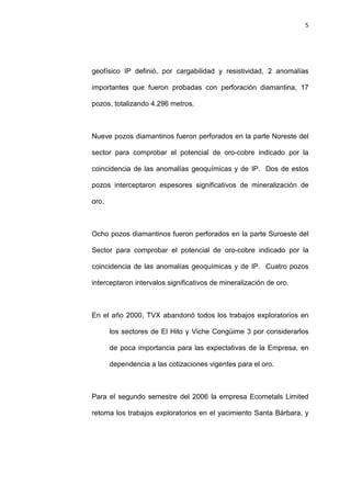 5
geofísico IP definió, por cargabilidad y resistividad, 2 anomalías
importantes que fueron probadas con perforación diamantina, 17
pozos, totalizando 4.296 metros.
Nueve pozos diamantinos fueron perforados en la parte Noreste del
sector para comprobar el potencial de oro-cobre indicado por la
coincidencia de las anomalías geoquímicas y de IP. Dos de estos
pozos interceptaron espesores significativos de mineralización de
oro.
Ocho pozos diamantinos fueron perforados en la parte Suroeste del
Sector para comprobar el potencial de oro-cobre indicado por la
coincidencia de las anomalías geoquímicas y de IP. Cuatro pozos
interceptaron intervalos significativos de mineralización de oro.
En el año 2000, TVX abandonó todos los trabajos exploratorios en
los sectores de El Hito y Viche Congüime 3 por considerarlos
de poca importancia para las expectativas de la Empresa, en
dependencia a las cotizaciones vigentes para el oro.
Para el segundo semestre del 2006 la empresa Ecometals Limited
retoma los trabajos exploratorios en el yacimiento Santa Bárbara, y
 