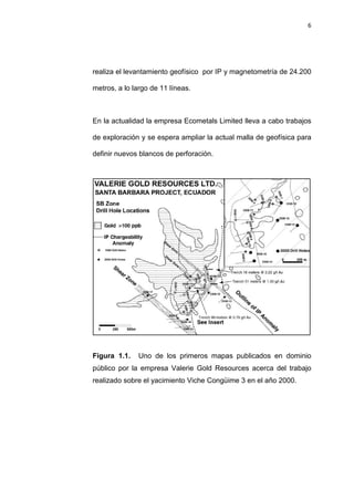 6
realiza el levantamiento geofísico por IP y magnetometría de 24.200
metros, a lo largo de 11 líneas.
En la actualidad la empresa Ecometals Limited lleva a cabo trabajos
de exploración y se espera ampliar la actual malla de geofísica para
definir nuevos blancos de perforación.
Figura 1.1. Uno de los primeros mapas publicados en dominio
público por la empresa Valerie Gold Resources acerca del trabajo
realizado sobre el yacimiento Viche Congüime 3 en el año 2000.
 