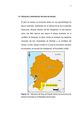 9
1.4. Ubicación y delimitación del área de estudio
El área de estudio se encuentra dentro de una geomorfología de
llanura acolinada, intersecada por el sistema fluvial de la quebrada
Pachicutza, afluente derecho del Río Nangaritza, el cual discurre
sobre una falla regional que separa el bloque levantado de la
cordillera de Nanguipa, al oeste, donde se emplazan los depósitos
minerales del tren mineralizado de Nambija y, la Cordillera del
Cóndor, al Este, bloque hundido en el cual se encuentran ubicados
los proyectos, en proceso de investigación, de Ecometals Limited.
Figura 1.2. Ubicación del Área de Estudio dentro de la provincia de
Zamora Chinchipe en la República del Ecuador.
 