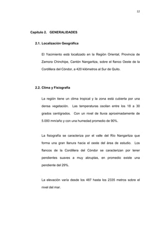 12
Capítulo 2. GENERALIDADES
2.1. Localización Geográfica
El Yacimiento está localizado en la Región Oriental, Provincia de
Zamora Chinchipe, Cantón Nangaritza, sobre el flanco Oeste de la
Cordillera del Cóndor, a 420 kilómetros al Sur de Quito.
2.2. Clima y Fisiografía
La región tiene un clima tropical y la zona está cubierta por una
densa vegetación. Las temperaturas oscilan entre los 18 a 30
grados centígrados. Con un nivel de lluvia aproximadamente de
5.000 mm/año y con una humedad promedio de 90%.
La fisiografía se caracteriza por el valle del Río Nangaritza que
forma una gran llanura hacia el oeste del área de estudio. Los
flancos de la Cordillera del Cóndor se caracterizan por tener
pendientes suaves a muy abruptas, en promedio existe una
pendiente del 29%.
La elevación varía desde los 487 hasta los 2335 metros sobre el
nivel del mar.
 