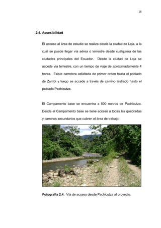 16
2.4. Accesibilidad
El acceso al área de estudio se realiza desde la ciudad de Loja, a la
cual se puede llegar vía aérea o terrestre desde cualquiera de las
ciudades principales del Ecuador. Desde la ciudad de Loja se
accede vía terrestre, con un tiempo de viaje de aproximadamente 4
horas. Existe carretera asfaltada de primer orden hasta el poblado
de Zumbi y luego se accede a través de camino lastrado hasta el
poblado Pachicutza.
El Campamento base se encuentra a 500 metros de Pachicutza.
Desde el Campamento base se tiene acceso a todas las quebradas
y caminos secundarios que cubren el área de trabajo.
Fotografía 2.4. Vía de acceso desde Pachicutza al proyecto.
 