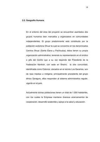 18
2.5. Geografía Humana
En el entorno del área del proyecto se encuentran asentados dos
grupos humanos bien marcados y organizados en comunidades
independientes. El grupo predominante está constituido por la
población autóctona Shuar la cual se concentra en los denominados
Centros Shuar (Santa Elena y Pachicutza), éstos tienen su propia
organización administrativa, teniendo su representación en el síndico
o jefe del Centro que a su vez depende del Presidente de la
Federación Nankish, con sede en Shaimi; la otra comunidad,
identificada como Colonos, ubicados en el recinto Los Geranios, son
de raza mestiza a indígena, principalmente procedente del grupo
étnico Saraguro, ellos responden al sistema administrativo regular,
vigente en el país.
Actualmente dichas poblaciones tienen un total de 1.000 habitantes,
con los cuales la Empresa mantiene diversos acercamientos de
cooperación, desarrollo sostenible y apoyo a la salud y educación.
 