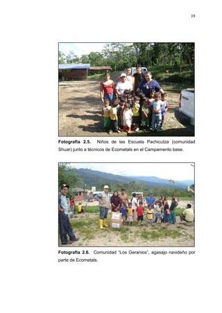 19
Fotografía 2.5. Niños de las Escuela Pachicutza (comunidad
Shuar) junto a técnicos de Ecometals en el Campamento base.
Fotografía 2.6. Comunidad “Los Geranios”, agasajo navideño por
parte de Ecometals.
 