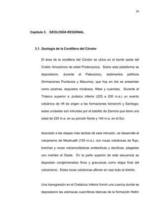 20
Capítulo 3. GEOLOGÍA REGIONAL
3.1. Geología de la Cordillera del Cóndor
El área de la cordillera del Cóndor se ubica en el borde oeste del
Cratón Amazónico de edad Proterozoica. Sobre esta plataforma se
depositaron, durante el Paleozoico, sedimentos pelíticos
(formaciones Pumbuiza y Macuma), que hoy en día se presentan
como pizarras, esquistos micáceos, filitas y cuarcitas. Durante el
Triásico superior a Jurásico inferior (225 a 200 m.a.) un evento
volcánico de rift da origen a las formaciones Isimanchi y Santiago;
estas unidades son intruídas por el batolito de Zamora que tiene una
edad de 220 m.a. en su porción Norte y 144 m.a. en el Sur.
Asociado a las etapas más tardías de esta intrusión, se desarrolla el
volcanismo de Misahuallí (150 m.a.), con rocas volcánicas de flujo,
brechas y rocas volcanoclásticas andesíticas y dacíticas, plegadas
con manteo al Oeste. En la parte superior de esta secuencia se
depositan conglomerados finos y grauvacas como etapa final del
volcanismo. Estas rocas volcánicas afloran en casi todo el distrito.
Una transgresión en el Cretácico Inferior formó una cuenca donde se
depositaron las areniscas cuarcíferas blancas de la formación Hollín
 