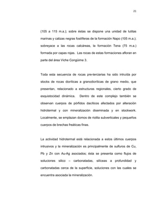 21
(105 a 115 m.a.); sobre éstas se dispone una unidad de lutitas
marinas y calizas negras fosilíferas de la formación Napo (105 m.a.);
sobreyace a las rocas calcáreas, la formación Tena (75 m.a.)
formada por capas rojas. Las rocas de estas formaciones afloran en
parte del área Viche Congüime 3.
Toda esta secuencia de rocas pre-terciarias ha sido intruída por
stocks de rocas dioríticas a granodioríticas de grano medio, que
presentan, relacionado a estructuras regionales, cierto grado de
esquistocidad dinámica. Dentro de este complejo también se
observan cuerpos de pórfidos dacíticos afectados por alteración
hidrotermal y con mineralización diseminada y en stockwork.
Localmente, se emplazan domos de riolita subverticales y pequeños
cuerpos de brechas freáticas finas.
La actividad hidrotermal está relacionada a estos últimos cuerpos
intrusivos y la mineralización es principalmente de sulfuros de Cu,
Pb y Zn con Au-Ag asociados; ésta se presenta como flujos de
soluciones silico – carbonatadas, silíceas a profundidad y
carbonatadas cerca de la superficie, soluciones con las cuales se
encuentra asociada la mineralización.
 