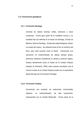 24
3.2. Formaciones geológicas
3.2.1. Formación Santiago
Consiste de calizas marinas, lutitas, areniscas y rocas
volcánicas. Forma gran parte de la Cordillera Cutucú y su
localidad tipo fue definida en el sector de Santiago, al Este de
Méndez, Morona Santiago. Evidencias paleontológicas indican
una edad del Liásico. Se extiende hacia el Sur en territorio del
Perú, pero está ausente hacia el Norte. Comprende una
secuencia no metamorfizada de calizas silíceas grises,
areniscas calcáreas (turbidíticas en partes) y pizarras negras.
Gradúa lateralmente hacia el Oeste de la Unidad Chapiza
(Aspden & LItherland, 1992), estos autores consideran que al
menos la base de la unidad Chapiza puede ser el equivalente
lateral del tope de la Formación Santiago.
3.2.2. Formación Chapiza
Comprende una sucesión de sedimentos continentales
clásticos, no metamorfizados, de bajo buzamiento,
sobreyacidos por la Unidad Misahuallí. Forma parte de la
 