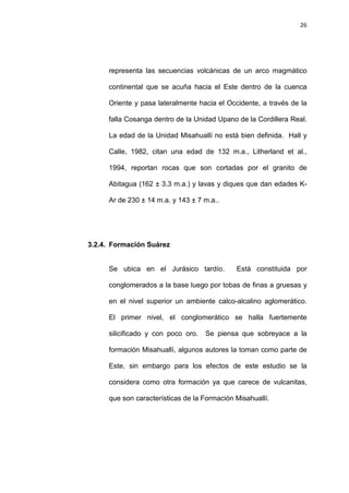 26
representa las secuencias volcánicas de un arco magmático
continental que se acuña hacia el Este dentro de la cuenca
Oriente y pasa lateralmente hacia el Occidente, a través de la
falla Cosanga dentro de la Unidad Upano de la Cordillera Real.
La edad de la Unidad Misahuallí no está bien definida. Hall y
Calle, 1982, citan una edad de 132 m.a., Litherland et al.,
1994, reportan rocas que son cortadas por el granito de
Abitagua (162 ± 3.3 m.a.) y lavas y diques que dan edades K-
Ar de 230 ± 14 m.a. y 143 ± 7 m.a..
3.2.4. Formación Suárez
Se ubica en el Jurásico tardío. Está constituida por
conglomerados a la base luego por tobas de finas a gruesas y
en el nivel superior un ambiente calco-alcalino aglomerático.
El primer nivel, el conglomerático se halla fuertemente
silicificado y con poco oro. Se piensa que sobreyace a la
formación Misahuallí, algunos autores la toman como parte de
Este, sin embargo para los efectos de este estudio se la
considera como otra formación ya que carece de vulcanitas,
que son características de la Formación Misahuallí.
 