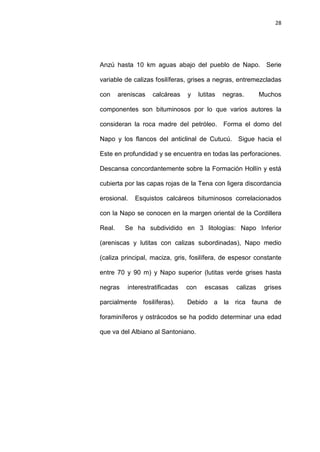 28
Anzú hasta 10 km aguas abajo del pueblo de Napo. Serie
variable de calizas fosilíferas, grises a negras, entremezcladas
con areniscas calcáreas y lutitas negras. Muchos
componentes son bituminosos por lo que varios autores la
consideran la roca madre del petróleo. Forma el domo del
Napo y los flancos del anticlinal de Cutucú. Sigue hacia el
Este en profundidad y se encuentra en todas las perforaciones.
Descansa concordantemente sobre la Formación Hollín y está
cubierta por las capas rojas de la Tena con ligera discordancia
erosional. Esquistos calcáreos bituminosos correlacionados
con la Napo se conocen en la margen oriental de la Cordillera
Real. Se ha subdividido en 3 litologías: Napo Inferior
(areniscas y lutitas con calizas subordinadas), Napo medio
(caliza principal, maciza, gris, fosilífera, de espesor constante
entre 70 y 90 m) y Napo superior (lutitas verde grises hasta
negras interestratificadas con escasas calizas grises
parcialmente fosilíferas). Debido a la rica fauna de
foraminíferos y ostrácodos se ha podido determinar una edad
que va del Albiano al Santoniano.
 
