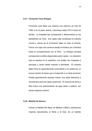29
3.2.7. Formación Tena (Pangui)
Formación post Napo que alcanza una potencia de más de
1000 m en la parte central y disminuye hasta 270 m hacia los
bordes. La localidad tipo corresponde a afloramientos en los
alrededores de Tena. Sus capas rojas constituyen la cubierta
normal y ubicua de la Formación Napo en todo el Oriente.
Forma una capa casi continua desde la frontera con Colombia
hasta la correspondiente con el Perú. La litología principal
corresponde a arcillas abigarradas pardo rojizas. La coloración
roja se acentúa en la superficie. Las arcillas son margosas a
arenosas y varían desde macizas a laminadas. El contacto
Napo-Tena es aparentemente concordante y se señala por un
brusco cambio de facies que corresponde a un hiato erosional.
Fósiles generalmente escasos indican una edad Satoniana o
Campaniana para las capas superiores. El conjunto de fauna y
flora indica una sedimentación de agua dulce a salobre, con
breves ingresos marinos.
3.2.8. Batolito de Zamora
Incluye el batolito Río Mayo de Baldock (1982) y extensiones
mayores descubiertas al Norte y al Este. Es un batolito
 