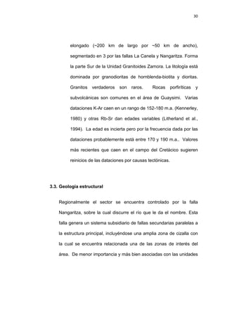 30
elongado (~200 km de largo por ~50 km de ancho),
segmentado en 3 por las fallas La Canela y Nangaritza. Forma
la parte Sur de la Unidad Granitoides Zamora. La litología está
dominada por granodioritas de hornblenda-biotita y dioritas.
Granitos verdaderos son raros. Rocas porfiríticas y
subvolcánicas son comunes en el área de Guaysimi. Varias
dataciones K-Ar caen en un rango de 152-180 m.a. (Kennerley,
1980) y otras Rb-Sr dan edades variables (Litherland et al.,
1994). La edad es incierta pero por la frecuencia dada por las
dataciones probablemente está entre 170 y 190 m.a.. Valores
más recientes que caen en el campo del Cretácico sugieren
reinicios de las dataciones por causas tectónicas.
3.3. Geología estructural
Regionalmente el sector se encuentra controlado por la falla
Nangaritza, sobre la cual discurre el río que le da el nombre. Esta
falla genera un sistema subsidiario de fallas secundarias paralelas a
la estructura principal, incluyéndose una amplia zona de cizalla con
la cual se encuentra relacionada una de las zonas de interés del
área. De menor importancia y más bien asociadas con las unidades
 