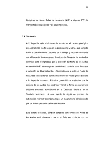 31
litológicas se tienen fallas de tendencia NNE y algunas EW de
manifestación esporádica y de baja incidencia.
3.4. Tectónica
A lo largo de todo el cinturón de los Andes el cambio geológico
direccional más fuerte se da en la parte central y Norte, que coincide
hacia el océano con la Cordillera de Carnegie y hacia el continente
con el lineamiento Amazónico. La dirección Noroeste de los Andes
centrales está reemplazada por la dirección del Norte de los Andes
en sentido NNE, este rasgo es denominado como la zona Amotape
o deflexión de Huancabamba. Adicionalmente a esto, el Norte de
los Andes se caracteriza por el afloramiento de rocas ígneas básicas
a lo largo de la costa. Estudios gravimétricos sustentan que la
corteza de los Andes fue oceánica y tomó la forma de un terreno
alóctono oceánico acrecionado en el Cretácico tardío o en el
Terciario temprano. A este evento le siguió un proceso de
subducción “normal” acompañado por un magmatismo caracterizado
por los Andes peruanos desde el Cretácico.
Este terreno oceánico, también conocido como Piñón del Norte de
los Andes está deformado hacia el Este en contacto con un
 