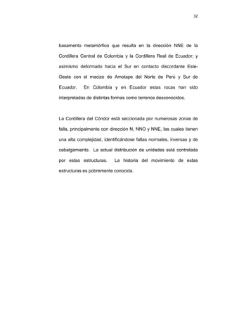 32
basamento metamórfico que resulta en la dirección NNE de la
Cordillera Central de Colombia y la Cordillera Real de Ecuador; y
asimismo deformado hacia el Sur en contacto discordante Este-
Oeste con el macizo de Amotape del Norte de Perú y Sur de
Ecuador. En Colombia y en Ecuador estas rocas han sido
interpretadas de distintas formas como terrenos desconocidos.
La Cordillera del Cóndor está seccionada por numerosas zonas de
falla, principalmente con dirección N, NNO y NNE, las cuales tienen
una alta complejidad, identificándose fallas normales, inversas y de
cabalgamiento. La actual distribución de unidades está controlada
por estas estructuras. La historia del movimiento de estas
estructuras es pobremente conocida.
 