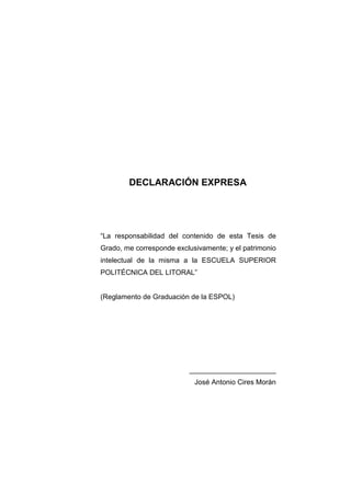 DECLARACIÓN EXPRESA
“La responsabilidad del contenido de esta Tesis de
Grado, me corresponde exclusivamente; y el patrimonio
intelectual de la misma a la ESCUELA SUPERIOR
POLITÉCNICA DEL LITORAL”
(Reglamento de Graduación de la ESPOL)
______________________
José Antonio Cires Morán
 
