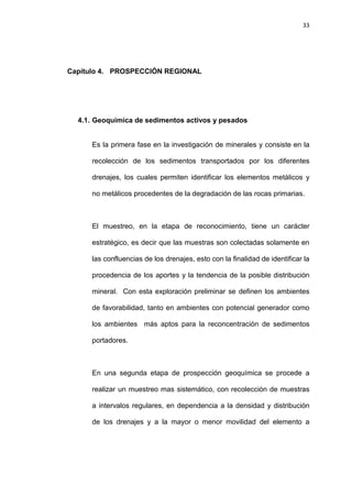 33
Capítulo 4. PROSPECCIÓN REGIONAL
4.1. Geoquímica de sedimentos activos y pesados
Es la primera fase en la investigación de minerales y consiste en la
recolección de los sedimentos transportados por los diferentes
drenajes, los cuales permiten identificar los elementos metálicos y
no metálicos procedentes de la degradación de las rocas primarias.
El muestreo, en la etapa de reconocimiento, tiene un carácter
estratégico, es decir que las muestras son colectadas solamente en
las confluencias de los drenajes, esto con la finalidad de identificar la
procedencia de los aportes y la tendencia de la posible distribución
mineral. Con esta exploración preliminar se definen los ambientes
de favorabilidad, tanto en ambientes con potencial generador como
los ambientes más aptos para la reconcentración de sedimentos
portadores.
En una segunda etapa de prospección geoquímica se procede a
realizar un muestreo mas sistemático, con recolección de muestras
a intervalos regulares, en dependencia a la densidad y distribución
de los drenajes y a la mayor o menor movilidad del elemento a
 