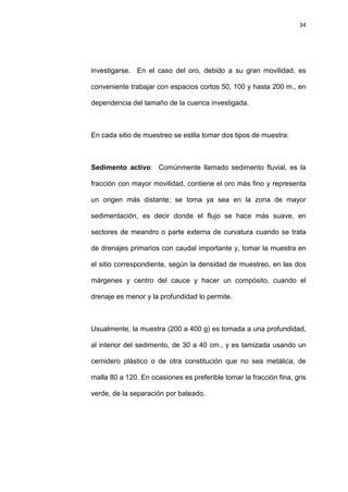 34
investigarse. En el caso del oro, debido a su gran movilidad, es
conveniente trabajar con espacios cortos 50, 100 y hasta 200 m., en
dependencia del tamaño de la cuenca investigada.
En cada sitio de muestreo se estila tomar dos tipos de muestra:
Sedimento activo: Comúnmente llamado sedimento fluvial, es la
fracción con mayor movilidad, contiene el oro más fino y representa
un origen más distante; se toma ya sea en la zona de mayor
sedimentación, es decir donde el flujo se hace más suave, en
sectores de meandro o parte externa de curvatura cuando se trata
de drenajes primarios con caudal importante y, tomar la muestra en
el sitio correspondiente, según la densidad de muestreo, en las dos
márgenes y centro del cauce y hacer un compósito, cuando el
drenaje es menor y la profundidad lo permite.
Usualmente, la muestra (200 a 400 g) es tomada a una profundidad,
al interior del sedimento, de 30 a 40 cm., y es tamizada usando un
cernidero plástico o de otra constitución que no sea metálica, de
malla 80 a 120. En ocasiones es preferible tomar la fracción fina, gris
verde, de la separación por bateado.
 