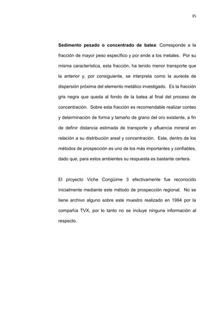 35
Sedimento pesado o concentrado de batea: Corresponde a la
fracción de mayor peso específico y por ende a los metales. Por su
misma característica, esta fracción, ha tenido menor transporte que
la anterior y, por consiguiente, se interpreta como la aureola de
dispersión próxima del elemento metálico investigado. Es la fracción
gris negra que queda al fondo de la batea al final del proceso de
concentración. Sobre esta fracción es recomendable realizar conteo
y determinación de forma y tamaño de grano del oro existente, a fin
de definir distancia estimada de transporte y afluencia mineral en
relación a su distribución areal y concentración. Este, dentro de los
métodos de prospección es uno de los más importantes y confiables,
dado que, para estos ambientes su respuesta es bastante certera.
El proyecto Viche Congüime 3 efectivamente fue reconocido
inicialmente mediante este método de prospección regional. No se
tiene archivo alguno sobre este muestro realizado en 1994 por la
compañía TVX, por lo tanto no se incluye ninguna información al
respecto.
 