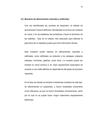 36
4.2. Muestreo de afloramientos naturales o artificiales
Una vez identificadas las aureolas de dispersión, el método de
aproximación hacia la definición del depósito es la toma de muestras
en rocas, a fin de establecer las portadoras y hacer el discrimen de
las estériles. Este es el método más adecuado para delinear la
geometría de un depósito puesto que toma información directa.
Este muestreo puede hacerse en afloramientos naturales o
artificiales: como artificiales se entiende a los destapes mediante
calicatas, trincheras, galerías, entre otros. La muestra puede ser
tomada en canal continuo o en chips regularmente espaciados de
acuerdo a una malla definida en dependencia del grado de precisión
requerida.
En el área de estudio se tomaron inicialmente muestras de este tipo,
de afloramientos en quebradas, y fueron analizadas únicamente
como referencia, ya que no fueron levantadas correctamente, razón
por la cual no se puede hacer ningún tratamiento espacialmente
distribuido.
 