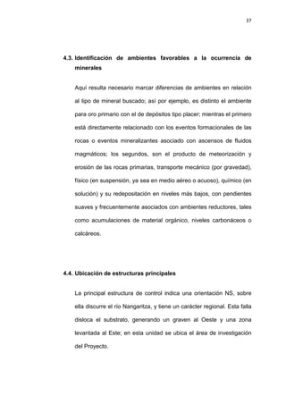 37
4.3. Identificación de ambientes favorables a la ocurrencia de
minerales
Aquí resulta necesario marcar diferencias de ambientes en relación
al tipo de mineral buscado; así por ejemplo, es distinto el ambiente
para oro primario con el de depósitos tipo placer; mientras el primero
está directamente relacionado con los eventos formacionales de las
rocas o eventos mineralizantes asociado con ascensos de fluidos
magmáticos; los segundos, son el producto de meteorización y
erosión de las rocas primarias, transporte mecánico (por gravedad),
físico (en suspensión, ya sea en medio aéreo o acuoso), químico (en
solución) y su redepositación en niveles más bajos, con pendientes
suaves y frecuentemente asociados con ambientes reductores, tales
como acumulaciones de material orgánico, niveles carbonáceos o
calcáreos.
4.4. Ubicación de estructuras principales
La principal estructura de control indica una orientación NS, sobre
ella discurre el río Nangaritza, y tiene un carácter regional. Esta falla
disloca el substrato, generando un graven al Oeste y una zona
levantada al Este; en esta unidad se ubica el área de investigación
del Proyecto.
 