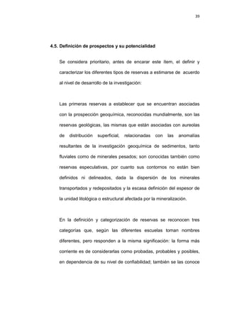 39
4.5. Definición de prospectos y su potencialidad
Se considera prioritario, antes de encarar este ítem, el definir y
caracterizar los diferentes tipos de reservas a estimarse de acuerdo
al nivel de desarrollo de la investigación:
Las primeras reservas a establecer que se encuentran asociadas
con la prospección geoquímica, reconocidas mundialmente, son las
reservas geológicas, las mismas que están asociadas con aureolas
de distribución superficial, relacionadas con las anomalías
resultantes de la investigación geoquímica de sedimentos, tanto
fluviales como de minerales pesados; son conocidas también como
reservas especulativas, por cuanto sus contornos no están bien
definidos ni delineados, dada la dispersión de los minerales
transportados y redepositados y la escasa definición del espesor de
la unidad litológica o estructural afectada por la mineralización.
En la definición y categorización de reservas se reconocen tres
categorías que, según las diferentes escuelas toman nombres
diferentes, pero responden a la misma significación: la forma más
corriente es de considerarlas como probadas, probables y posibles,
en dependencia de su nivel de confiabilidad; también se las conoce
 