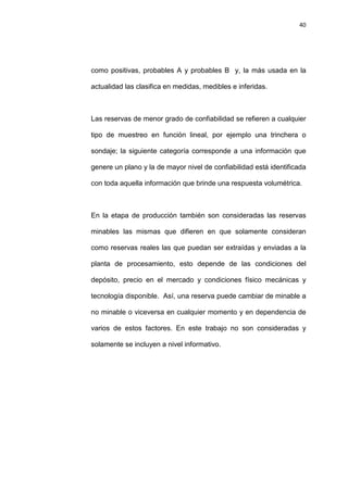40
como positivas, probables A y probables B y, la más usada en la
actualidad las clasifica en medidas, medibles e inferidas.
Las reservas de menor grado de confiabilidad se refieren a cualquier
tipo de muestreo en función lineal, por ejemplo una trinchera o
sondaje; la siguiente categoría corresponde a una información que
genere un plano y la de mayor nivel de confiabilidad está identificada
con toda aquella información que brinde una respuesta volumétrica.
En la etapa de producción también son consideradas las reservas
minables las mismas que difieren en que solamente consideran
como reservas reales las que puedan ser extraídas y enviadas a la
planta de procesamiento, esto depende de las condiciones del
depósito, precio en el mercado y condiciones físico mecánicas y
tecnología disponible. Así, una reserva puede cambiar de minable a
no minable o viceversa en cualquier momento y en dependencia de
varios de estos factores. En este trabajo no son consideradas y
solamente se incluyen a nivel informativo.
 