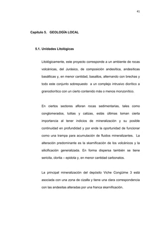 41
Capítulo 5. GEOLOGÍA LOCAL
5.1. Unidades Litológicas
Litológicamente, este proyecto corresponde a un ambiente de rocas
volcánicas, del Jurásico, de composición andesítica, andesíticas
basálticas y, en menor cantidad, basaltos, alternando con brechas y
todo este conjunto sobrepuesto a un complejo intrusivo diorítico a
granodiorítico con un cierto contenido más o menos monzonítico.
En ciertos sectores afloran rocas sedimentarias, tales como
conglomerados, lutitas y calizas, estás últimas toman cierta
importancia al tener indicios de mineralización y su posible
continuidad en profundidad y por ende la oportunidad de funcionar
como una trampa para acumulación de fluidos mineralizantes. La
alteración predominante es la skarnificación de los volcánicos y la
silicificación generalizada. En forma dispersa también se tiene
sericita, clorita – epidota y, en menor cantidad carbonatos.
La principal mineralización del depósito Viche Congüime 3 está
asociada con una zona de cizalla y tiene una clara correspondencia
con las andesitas alteradas por una franca skarnificación.
 
