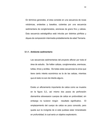 42
En términos generales, el área consiste en una secuencia de rocas
volcánicas, andesitas y basaltos, cubiertas por una secuencia
sedimentaria de conglomerados, areniscas de grano fino y calizas.
Esta secuencia estratigráfica está intruída por distintos pórfidos y
diques de composición intermedia probablemente de edad Terciaria.
5.1.1. Ambiente sedimentario
Las secuencias sedimentarias del proyecto afloran por toda el
área de estudio. Se hallan calizas, conglomerados, areniscas,
lutitas, limos y arcillas. De todas estas secuencias la única que
tiene cierto interés económico es la de las calizas, mientras
que el resto no son de interés alguno.
Existe un afloramiento importante de caliza como se muestra
en la figura 3.2., así mismo dos pozos de perforación
diamantina atravesaron cuerpos de caliza en profundidad, sin
embargo no tuvieron ningún resultado significativo. El
emplazamiento del cuerpo de caliza es poco conocido, pero
queda aun la incógnita de si este pudiese estar mineralizado
en profundidad, lo cual sería un objetivo exploratorio.
 