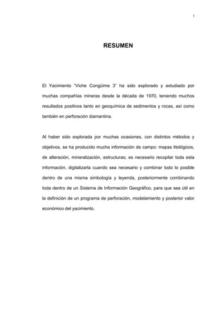 I
RESUMEN
El Yacimiento “Viche Congüime 3” ha sido explorado y estudiado por
muchas compañías mineras desde la década de 1970, teniendo muchos
resultados positivos tanto en geoquímica de sedimentos y rocas, así como
también en perforación diamantina.
Al haber sido explorada por muchas ocasiones, con distintos métodos y
objetivos, se ha producido mucha información de campo: mapas litológicos,
de alteración, mineralización, estructuras; es necesario recopilar toda esta
información, digitalizarla cuando sea necesario y combinar todo lo posible
dentro de una misma simbología y leyenda, posteriormente combinando
toda dentro de un Sistema de Información Geográfico, para que sea útil en
la definición de un programa de perforación, modelamiento y posterior valor
económico del yacimiento.
 