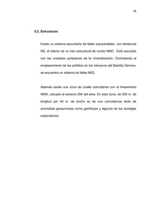 48
5.2. Estructuras
Existe un sistema secundario de fallas sub-paralelas con tendencia
NS, al interior de un tren estructural de rumbo NNO. Está asociado
con las unidades portadoras de la mineralización. Controlando el
emplazamiento de los pórfidos en los intrusivos del Batolito Zamora,
se encuentra un sistema de fallas NEE.
Además existe una zona de cizalla coincidente con el lineamiento
NNW, ubicado al extremo SW del área. En esta zona, de 200 m. de
longitud por 40 m. de ancho se da una coincidencia tanto de
anomalías geoquímicas como geofísicas y algunos de los sondajes
exploratorios.
 