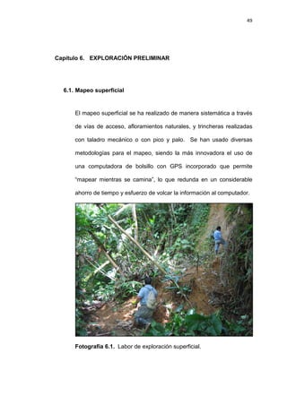 49
Capítulo 6. EXPLORACIÓN PRELIMINAR
6.1. Mapeo superficial
El mapeo superficial se ha realizado de manera sistemática a través
de vías de acceso, afloramientos naturales, y trincheras realizadas
con taladro mecánico o con pico y palo. Se han usado diversas
metodologías para el mapeo, siendo la más innovadora el uso de
una computadora de bolsillo con GPS incorporado que permite
“mapear mientras se camina”, lo que redunda en un considerable
ahorro de tiempo y esfuerzo de volcar la información al computador.
Fotografía 6.1. Labor de exploración superficial.
 