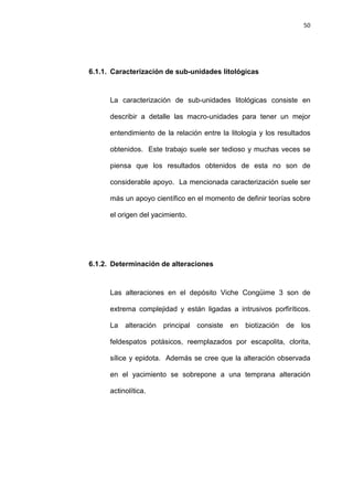 50
6.1.1. Caracterización de sub-unidades litológicas
La caracterización de sub-unidades litológicas consiste en
describir a detalle las macro-unidades para tener un mejor
entendimiento de la relación entre la litología y los resultados
obtenidos. Este trabajo suele ser tedioso y muchas veces se
piensa que los resultados obtenidos de esta no son de
considerable apoyo. La mencionada caracterización suele ser
más un apoyo científico en el momento de definir teorías sobre
el origen del yacimiento.
6.1.2. Determinación de alteraciones
Las alteraciones en el depósito Viche Congüime 3 son de
extrema complejidad y están ligadas a intrusivos porfiríticos.
La alteración principal consiste en biotización de los
feldespatos potásicos, reemplazados por escapolita, clorita,
sílice y epidota. Además se cree que la alteración observada
en el yacimiento se sobrepone a una temprana alteración
actinolítica.
 