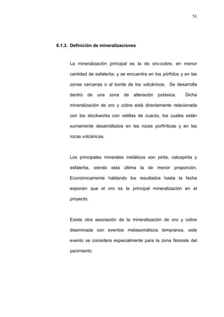 51
6.1.3. Definición de mineralizaciones
La mineralización principal es la de oro-cobre, en menor
cantidad de esfalerita; y se encuentra en los pórfidos y en las
zonas cercanas o al borde de los volcánicos. Se desarrolla
dentro de una zona de alteración potásica. Dicha
mineralización de oro y cobre está directamente relacionada
con los stockworks con vetillas de cuarzo, los cuales están
sumamente desarrollados en las rocas porfiríticas y en las
rocas volcánicas.
Los principales minerales metálicos son pirita, calcopirita y
esfalerita, siendo esta última la de menor proporción.
Económicamente hablando los resultados hasta la fecha
exponen que el oro es la principal mineralización en el
proyecto.
Existe otra asociación de la mineralización de oro y cobre
diseminada con eventos metasomáticos tempranos, este
evento se considera especialmente para la zona Noreste del
yacimiento.
 