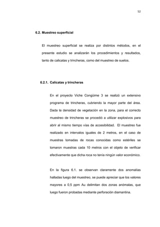 52
6.2. Muestreo superficial
El muestreo superficial se realiza por distintos métodos, en el
presente estudio se analizarán los procedimientos y resultados,
tanto de calicatas y trincheras, como del muestreo de suelos.
6.2.1. Calicatas y trincheras
En el proyecto Viche Congüime 3 se realizó un extensivo
programa de trincheras, cubriendo la mayor parte del área.
Dada la densidad de vegetación en la zona, para el correcto
muestreo de trincheras se procedió a utilizar explosivos para
abrir al mismo tiempo vías de accesibilidad. El muestreo fue
realizado en intervalos iguales de 2 metros, en el caso de
muestras tomadas de rocas conocidas como estériles se
tomaron muestras cada 10 metros con el objeto de verificar
efectivamente que dicha roca no tenía ningún valor económico.
En la figura 6.1. se observan claramente dos anomalías
halladas luego del muestreo, se puede apreciar que los valores
mayores a 0,5 ppm Au delimitan dos zonas anómalas, que
luego fueron probadas mediante perforación diamantina.
 