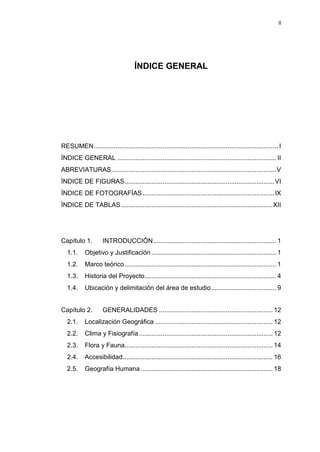 II
ÍNDICE GENERAL
RESUMEN...................................................................................................... I
ÍNDICE GENERAL ........................................................................................ II
ABREVIATURAS ...........................................................................................V
ÍNDICE DE FIGURAS...................................................................................VI
ÍNDICE DE FOTOGRAFÍAS.........................................................................IX
ÍNDICE DE TABLAS....................................................................................XII
Capítulo 1. INTRODUCCIÓN.................................................................... 1
1.1. Objetivo y Justificación ..................................................................... 1
1.2. Marco teórico.................................................................................... 1
1.3. Historia del Proyecto......................................................................... 4
1.4. Ubicación y delimitación del área de estudio.................................... 9
Capítulo 2. GENERALIDADES ............................................................... 12
2.1. Localización Geográfica ................................................................. 12
2.2. Clima y Fisiografía.......................................................................... 12
2.3. Flora y Fauna.................................................................................. 14
2.4. Accesibilidad................................................................................... 16
2.5. Geografía Humana ......................................................................... 18
 